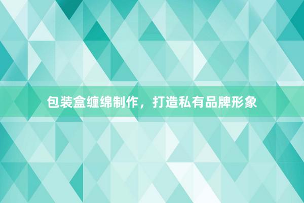 包装盒缠绵制作，打造私有品牌形象